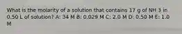 What is the molarity of a solution that contains 17 g of NH 3 in 0.50 L of solution? A: 34 M B: 0.029 M C: 2.0 M D: 0.50 M E: 1.0 M