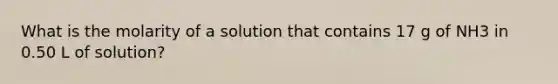 What is the molarity of a solution that contains 17 g of NH3 in 0.50 L of solution?