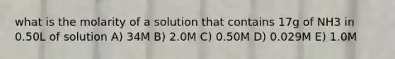 what is the molarity of a solution that contains 17g of NH3 in 0.50L of solution A) 34M B) 2.0M C) 0.50M D) 0.029M E) 1.0M