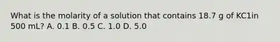 What is the molarity of a solution that contains 18.7 g of KC1in 500 mL? A. 0.1 B. 0.5 C. 1.0 D. 5.0