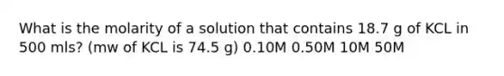 What is the molarity of a solution that contains 18.7 g of KCL in 500 mls? (mw of KCL is 74.5 g) 0.10M 0.50M 10M 50M