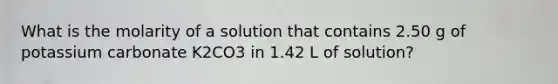 What is the molarity of a solution that contains 2.50 g of potassium carbonate K2CO3 in 1.42 L of solution?