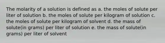 The molarity of a solution is defined as a. the moles of solute per liter of solution b. the moles of solute per kilogram of solution c. the moles of solute per kilogram of solvent d. the mass of solute(in grams) per liter of solution e. the mass of solute(in grams) per liter of solvent