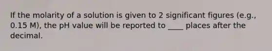 If the molarity of a solution is given to 2 significant figures (e.g., 0.15 M), the pH value will be reported to ____ places after the decimal.