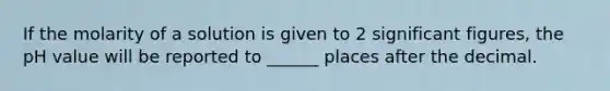 If the molarity of a solution is given to 2 <a href='https://www.questionai.com/knowledge/kFFoNy5xk3-significant-figures' class='anchor-knowledge'>significant figures</a>, the pH value will be reported to ______ places after the decimal.