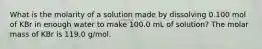 What is the molarity of a solution made by dissolving 0.100 mol of KBr in enough water to make 100.0 mL of solution? The molar mass of KBr is 119.0 g/mol.