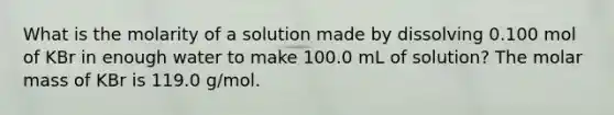 What is the molarity of a solution made by dissolving 0.100 mol of KBr in enough water to make 100.0 mL of solution? The molar mass of KBr is 119.0 g/mol.