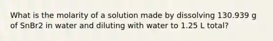 What is the molarity of a solution made by dissolving 130.939 g of SnBr2 in water and diluting with water to 1.25 L total?