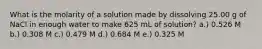 What is the molarity of a solution made by dissolving 25.00 g of NaCl in enough water to make 625 mL of solution? a.) 0.526 M b.) 0.308 M c.) 0.479 M d.) 0.684 M e.) 0.325 M