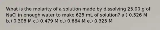 What is the molarity of a solution made by dissolving 25.00 g of NaCl in enough water to make 625 mL of solution? a.) 0.526 M b.) 0.308 M c.) 0.479 M d.) 0.684 M e.) 0.325 M