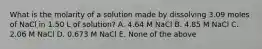 What is the molarity of a solution made by dissolving 3.09 moles of NaCl in 1.50 L of solution? A. 4.64 M NaCl B. 4.85 M NaCl C. 2.06 M NaCl D. 0.673 M NaCl E. None of the above