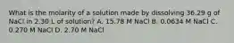 What is the molarity of a solution made by dissolving 36.29 g of NaCl in 2.30 L of solution? A. 15.78 M NaCl B. 0.0634 M NaCl C. 0.270 M NaCl D. 2.70 M NaCl