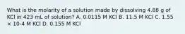 What is the molarity of a solution made by dissolving 4.88 g of KCl in 423 mL of solution? A. 0.0115 M KCl B. 11.5 M KCl C. 1.55 × 10-4 M KCl D. 0.155 M KCl