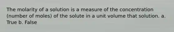 The molarity of a solution is a measure of the concentration (number of moles) of the solute in a unit volume that solution. a. True b. False