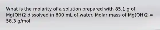 What is the molarity of a solution prepared with 85.1 g of Mg(OH)2 dissolved in 600 mL of water. Molar mass of Mg(OH)2 = 58.3 g/mol