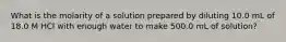 What is the molarity of a solution prepared by diluting 10.0 mL of 18.0 M HCl with enough water to make 500.0 mL of solution?