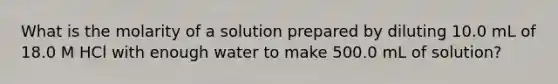 What is the molarity of a solution prepared by diluting 10.0 mL of 18.0 M HCl with enough water to make 500.0 mL of solution?