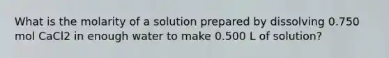 What is the molarity of a solution prepared by dissolving 0.750 mol CaCl2 in enough water to make 0.500 L of solution?