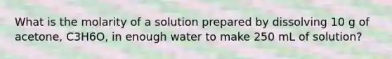 What is the molarity of a solution prepared by dissolving 10 g of acetone, C3H6O, in enough water to make 250 mL of solution?