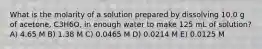 What is the molarity of a solution prepared by dissolving 10.0 g of acetone, C3H6O, in enough water to make 125 mL of solution? A) 4.65 M B) 1.38 M C) 0.0465 M D) 0.0214 M E) 0.0125 M