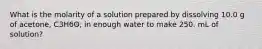 What is the molarity of a solution prepared by dissolving 10.0 g of acetone, C3H6O, in enough water to make 250. mL of solution?