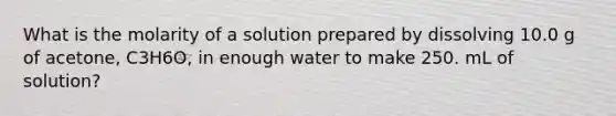 What is the molarity of a solution prepared by dissolving 10.0 g of acetone, C3H6O, in enough water to make 250. mL of solution?