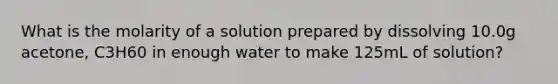 What is the molarity of a solution prepared by dissolving 10.0g acetone, C3H60 in enough water to make 125mL of solution?