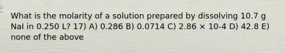 What is the molarity of a solution prepared by dissolving 10.7 g NaI in 0.250 L? 17) A) 0.286 B) 0.0714 C) 2.86 × 10-4 D) 42.8 E) none of the above