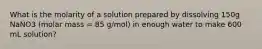 What is the molarity of a solution prepared by dissolving 150g NaNO3 (molar mass = 85 g/mol) in enough water to make 600 mL solution?