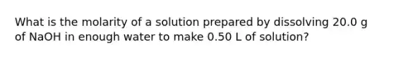 What is the molarity of a solution prepared by dissolving 20.0 g of NaOH in enough water to make 0.50 L of solution?