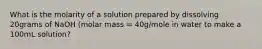 What is the molarity of a solution prepared by dissolving 20grams of NaOH (molar mass = 40g/mole in water to make a 100mL solution?