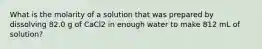 What is the molarity of a solution that was prepared by dissolving 82.0 g of CaCl2 in enough water to make 812 mL of solution?