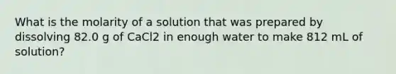 What is the molarity of a solution that was prepared by dissolving 82.0 g of CaCl2 in enough water to make 812 mL of solution?