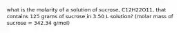 what is the molarity of a solution of sucrose, C12H22O11, that contains 125 grams of sucrose in 3.50 L solution? (molar mass of sucrose = 342.34 g/mol)