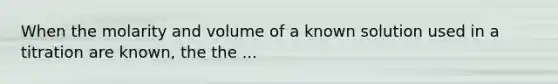 When the molarity and volume of a known solution used in a titration are known, the the ...