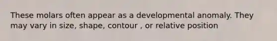 These molars often appear as a developmental anomaly. They may vary in size, shape, contour , or relative position