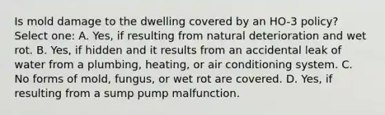 Is mold damage to the dwelling covered by an HO-3 policy? Select one: A. Yes, if resulting from natural deterioration and wet rot. B. Yes, if hidden and it results from an accidental leak of water from a plumbing, heating, or air conditioning system. C. No forms of mold, fungus, or wet rot are covered. D. Yes, if resulting from a sump pump malfunction.