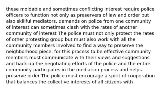 these moldable and sometimes conflicting interest require police officers to function not only as preservers of law and order but also skillful mediators. demands on police from one community of interest can sometimes clash with the rates of another community of interest The police must not only protect the rates of other protesting group but must also work with all the community members involved to find a way to preserve the neighborhood piece. for this process to be effective community members must communicate with their views and suggestions and back up the negotiating efforts of the police and the entire community participates in the mediation process and helps preserve order The police must encourage a spirit of cooperation that balances the collective interests of all citizens with