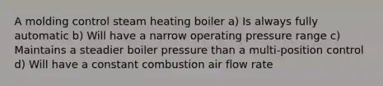 A molding control steam heating boiler a) Is always fully automatic b) Will have a narrow operating pressure range c) Maintains a steadier boiler pressure than a multi-position control d) Will have a constant combustion air flow rate