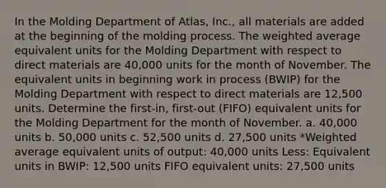 In the Molding Department of Atlas, Inc., all materials are added at the beginning of the molding process. The weighted average equivalent units for the Molding Department with respect to direct materials are 40,000 units for the month of November. The equivalent units in beginning work in process (BWIP) for the Molding Department with respect to direct materials are 12,500 units. Determine the first-in, first-out (FIFO) equivalent units for the Molding Department for the month of November. a. 40,000 units b. 50,000 units c. 52,500 units d. 27,500 units *Weighted average equivalent units of output: 40,000 units Less: Equivalent units in BWIP: 12,500 units FIFO equivalent units: 27,500 units