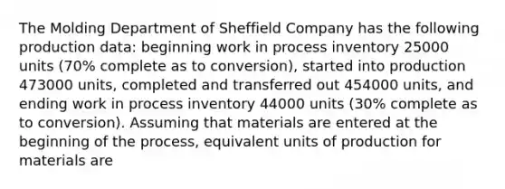 The Molding Department of Sheffield Company has the following production data: beginning work in process inventory 25000 units (70% complete as to conversion), started into production 473000 units, completed and transferred out 454000 units, and ending work in process inventory 44000 units (30% complete as to conversion). Assuming that materials are entered at the beginning of the process, equivalent units of production for materials are