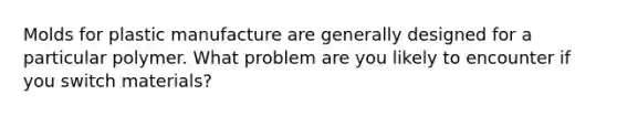 Molds for plastic manufacture are generally designed for a particular polymer. What problem are you likely to encounter if you switch materials?