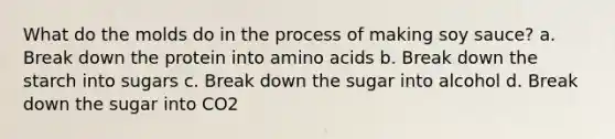 What do the molds do in the process of making soy sauce? a. Break down the protein into amino acids b. Break down the starch into sugars c. Break down the sugar into alcohol d. Break down the sugar into CO2