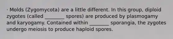 · Molds (Zygomycota) are a little different. In this group, diploid zygotes (called ________ spores) are produced by plasmogamy and karyogamy. Contained within ________ sporangia, the zygotes undergo meiosis to produce haploid spores.