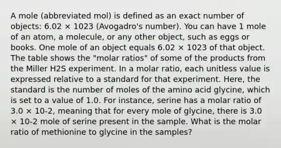 A mole (abbreviated mol) is defined as an exact number of objects: 6.02 × 1023 (Avogadro's number). You can have 1 mole of an atom, a molecule, or any other object, such as eggs or books. One mole of an object equals 6.02 × 1023 of that object. The table shows the "molar ratios" of some of the products from the Miller H2S experiment. In a molar ratio, each unitless value is expressed relative to a standard for that experiment. Here, the standard is the number of moles of the amino acid glycine, which is set to a value of 1.0. For instance, serine has a molar ratio of 3.0 × 10-2, meaning that for every mole of glycine, there is 3.0 × 10-2 mole of serine present in the sample. What is the molar ratio of methionine to glycine in the samples?