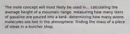 The mole concept will most likely be used in... calculating the average height of a mountain range. measuring how many liters of gasoline are poured into a tank. determining how many ozone molecules are lost in the atmosphere. finding the mass of a piece of steak in a butcher shop.