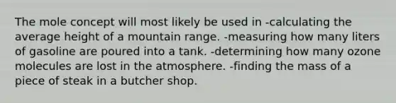 The mole concept will most likely be used in -calculating the average height of a mountain range. -measuring how many liters of gasoline are poured into a tank. -determining how many ozone molecules are lost in the atmosphere. -finding the mass of a piece of steak in a butcher shop.