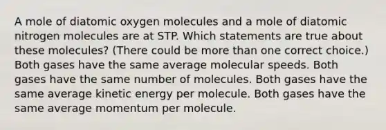 A mole of diatomic oxygen molecules and a mole of diatomic nitrogen molecules are at STP. Which statements are true about these molecules? (There could be more than one correct choice.) Both gases have the same average molecular speeds. Both gases have the same number of molecules. Both gases have the same average kinetic energy per molecule. Both gases have the same average momentum per molecule.