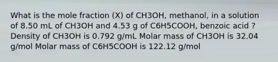 What is the mole fraction (Χ) of CH3OH, methanol, in a solution of 8.50 mL of CH3OH and 4.53 g of C6H5COOH, benzoic acid ? Density of CH3OH is 0.792 g/mL Molar mass of CH3OH is 32.04 g/mol Molar mass of C6H5COOH is 122.12 g/mol