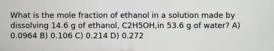 What is the mole fraction of ethanol in a solution made by dissolving 14.6 g of ethanol, C2H5OH,in 53.6 g of water? A) 0.0964 B) 0.106 C) 0.214 D) 0.272